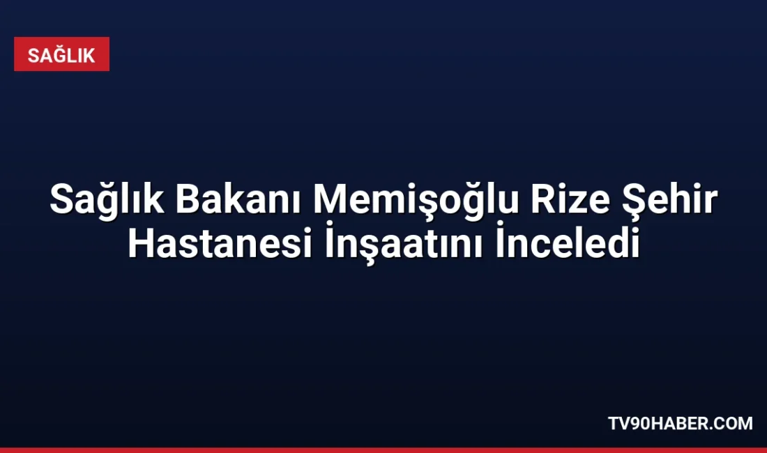 Sağlık Bakanı Memişoğlu, yapımı süren Rize Şehir Hastanesi'nin 2027 yılında