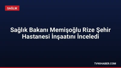 Sağlık Bakanı Memişoğlu, yapımı süren Rize Şehir Hastanesi'nin 2027 yılında